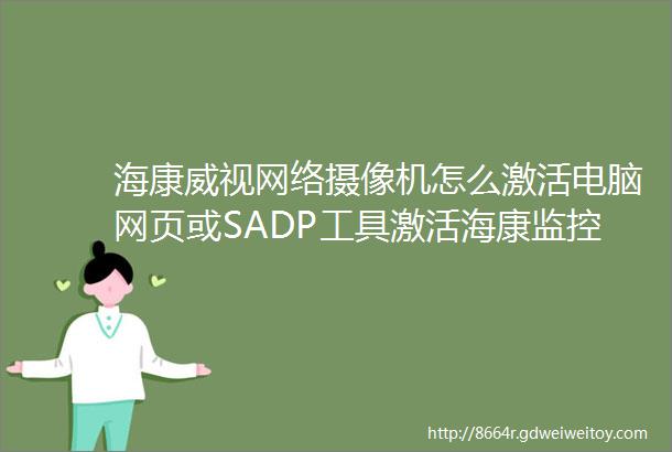 海康威视网络摄像机怎么激活电脑网页或SADP工具激活海康监控头的方法海康摄像机激活密码怎么设置海康IPC激活步骤