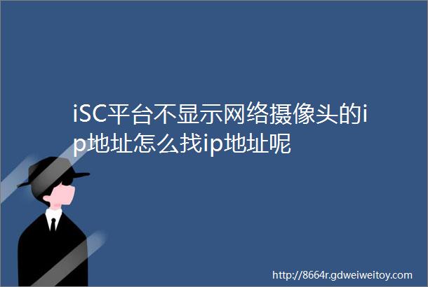 iSC平台不显示网络摄像头的ip地址怎么找ip地址呢